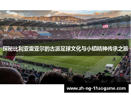 探秘比利亚雷亚尔的古派足球文化与小镇精神传承之旅