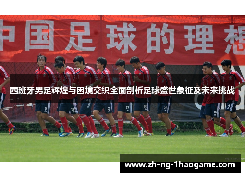 西班牙男足辉煌与困境交织全面剖析足球盛世象征及未来挑战