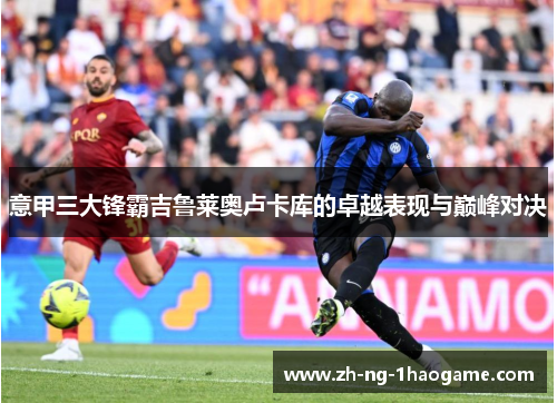 意甲三大锋霸吉鲁莱奥卢卡库的卓越表现与巅峰对决