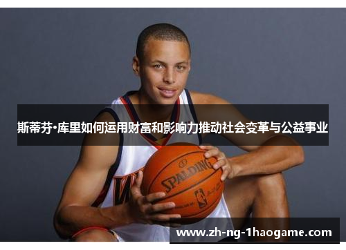 斯蒂芬·库里如何运用财富和影响力推动社会变革与公益事业 斯蒂芬·库里如何运用财富和影响力推动社会变革与公益事业