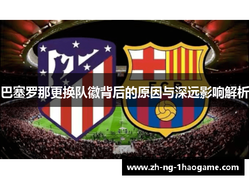 巴塞罗那更换队徽背后的原因与深远影响解析