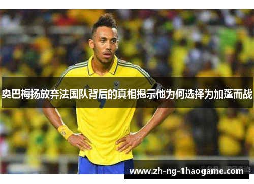 奥巴梅扬放弃法国队背后的真相揭示他为何选择为加蓬而战