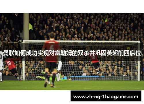 曼联如何成功实现对富勒姆的双杀并巩固英超前四席位