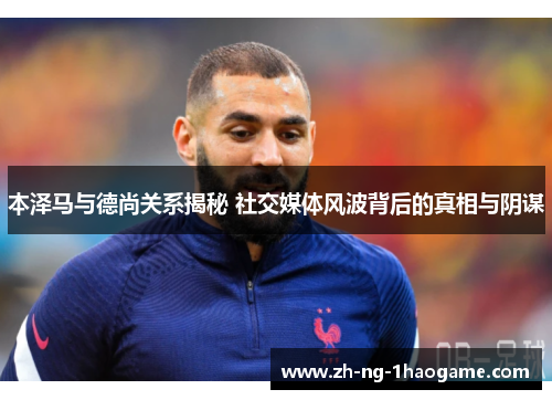 本泽马与德尚关系揭秘 社交媒体风波背后的真相与阴谋