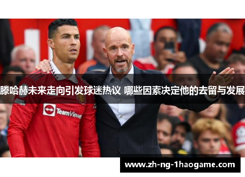 滕哈赫未来走向引发球迷热议 哪些因素决定他的去留与发展