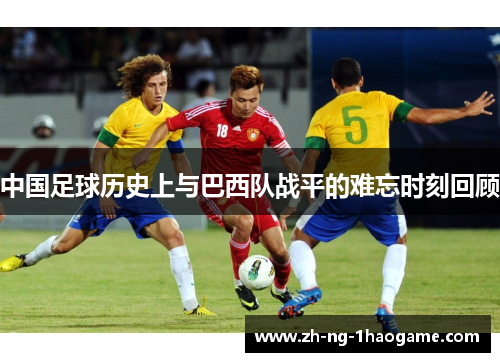中国足球历史上与巴西队战平的难忘时刻回顾 中国足球历史上与巴西队战平的难忘时刻回顾