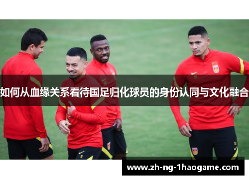 如何从血缘关系看待国足归化球员的身份认同与文化融合 如何从血缘关系看待国足归化球员的身份认同与文化融合