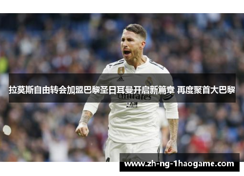 拉莫斯自由转会加盟巴黎圣日耳曼开启新篇章 再度聚首大巴黎