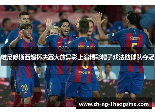 维尼修斯西超杯决赛大放异彩上演精彩帽子戏法助球队夺冠