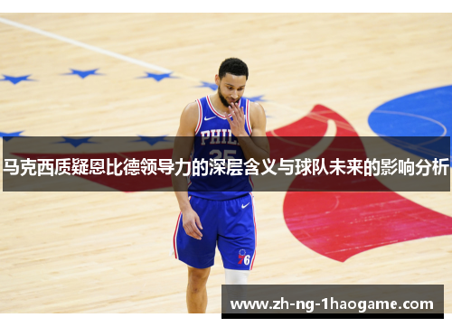 马克西质疑恩比德领导力的深层含义与球队未来的影响分析